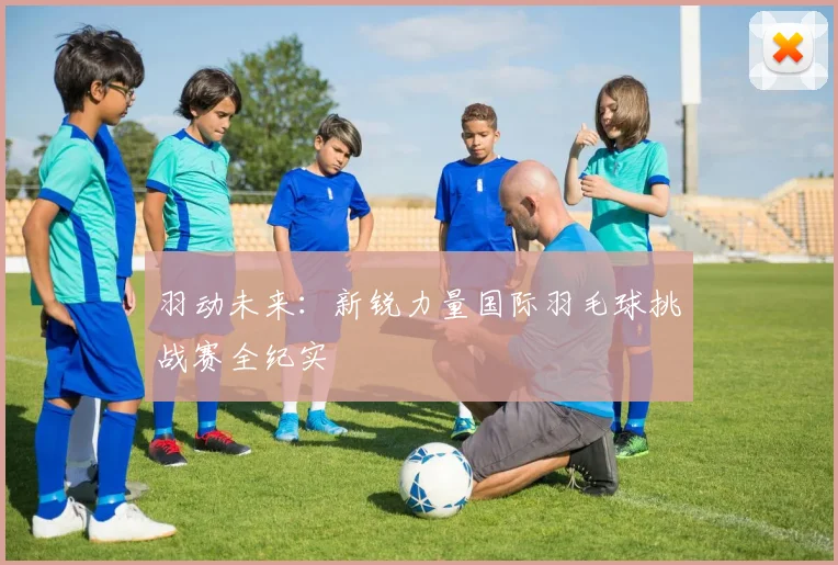 羽动未来：新锐力量国际羽毛球挑战赛全纪实