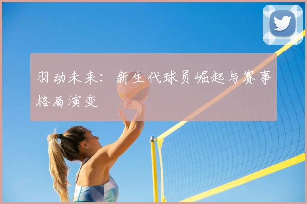 羽动未来：新生代球员崛起与赛事格局演变