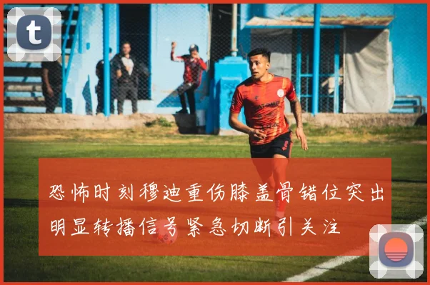恐怖时刻穆迪重伤膝盖骨错位突出明显转播信号紧急切断引关注