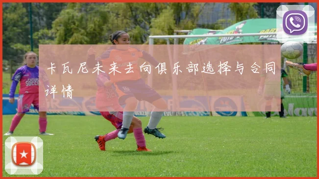 卡瓦尼未来去向俱乐部选择与合同详情