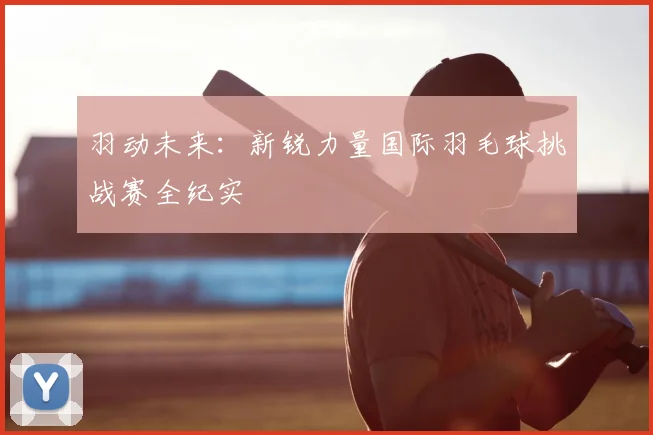 羽动未来：新锐力量国际羽毛球挑战赛全纪实