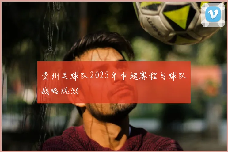 贵州足球队2025年中超赛程与球队战略规划
